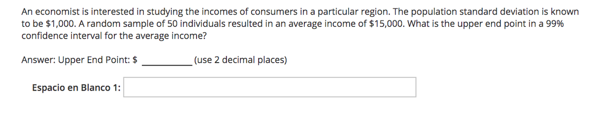 An economist is interested in studying the incomes of consumers in a particular region. The population standard deviation is known
to be $1,000. A random sample of 50 individuals resulted in an average income of $15,000. What is the upper end point in a 99%
confidence interval for the average income?
Answer: Upper End Point: $
(use 2 decimal places)
Espacio en Blanco 1:
