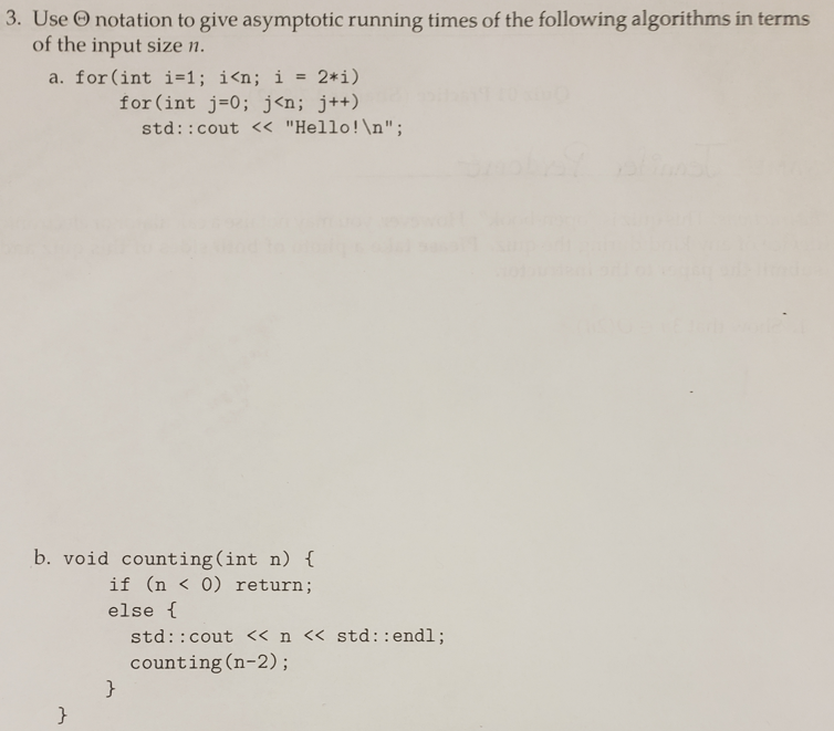 3. Use O notation to give asymptotic running times of the following algorithms in terms
of the input size n.
a. for(int i=1; i<n; i =
2*i)
for (int j=0; j<n; j++)
std::cout << "Hello!\n";
b. void counting(int n) {
if (n < 0) return;
else {
std::cout « n << std::endl;
counting(n-2);
}
}
