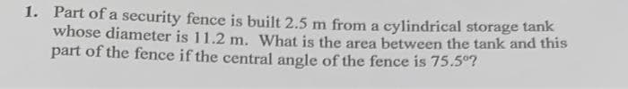 1. Part of a security fence is built 2.5 m from a cylindrical storage tank
whose diameter is 11.2 m. What is the area between the tank and this
part of the fence if the central angle of the fence is 75.5°?
