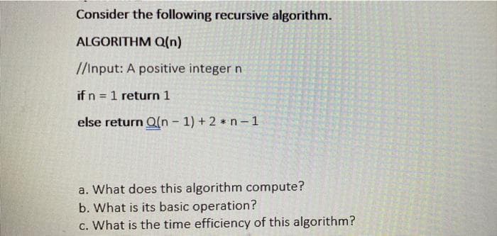 Consider the following recursive algorithm.
ALGORITHM Q(n)
//Input: A positive integer n
if n = 1 return 1
%3D
else return Q(n- 1) + 2 * n-1
a. What does this algorithm compute?
b. What is its basic operation?
c. What is the time efficiency of this algorithm?
