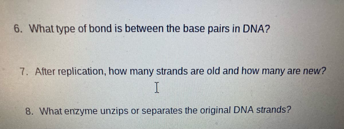 6. What type of bond is between the base pairs in DNA?
7. After replication, how many strands are old and how many are new?
8. What enzyme unzips or separates the original DNA strands?
