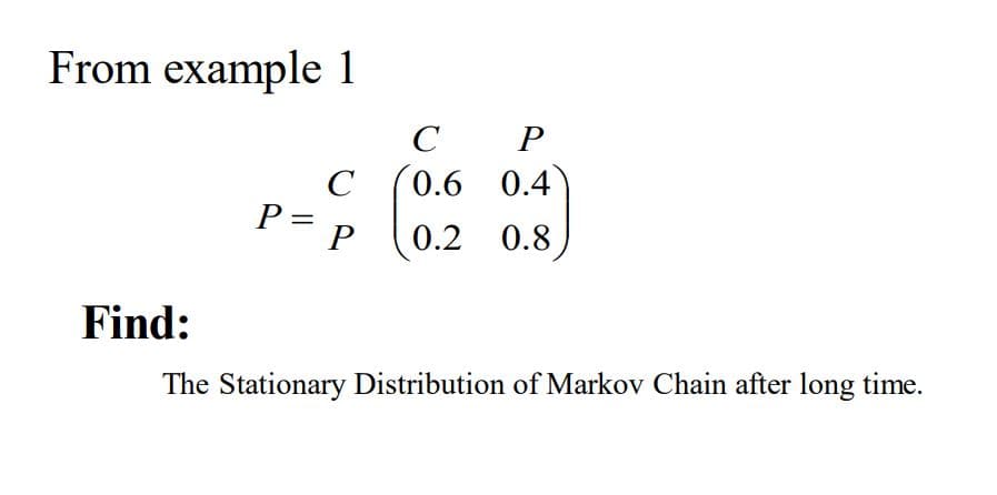 From example 1
C
0.6 0.4
l0.2 0.8)
C
P =
P
Find:
The Stationary Distribution of Markov Chain after long time.
