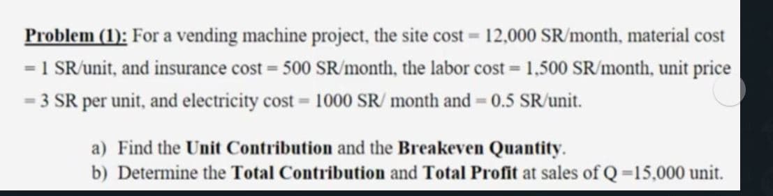 Problem (1): For a vending machine project, the site cost = 12,000 SR/month, material cost
= 1 SR/unit, and insurance cost = 500 SR/month, the labor cost = 1,500 SR/month, unit price
- 3 SR per unit, and electricity cost = 1000 SR/ month and = 0.5 SR/unit.
a) Find the Unit Contribution and the Breakeven Quantity.
b) Determine the Total Contribution and Total Profit at sales of Q=15,000 unit.
