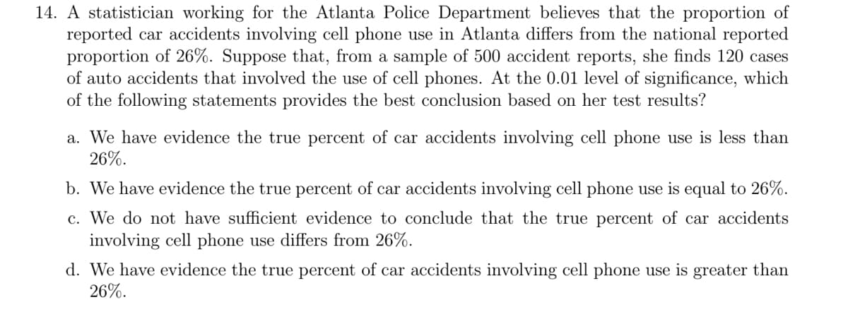 14. A statistician working for the Atlanta Police Department believes that the proportion of
reported car accidents involving cell phone use in Atlanta differs from the national reported
proportion of 26%. Suppose that, from a sample of 500 accident reports, she finds 120 cases
of auto accidents that involved the use of cell phones. At the 0.01 level of significance, which
of the following statements provides the best conclusion based on her test results?
a. We have evidence the true percent of car accidents involving cell phone use is less than
26%.
b. We have evidence the true percent of car accidents involving cell phone use is equal to 26%.
c. We do not have sufficient evidence to conclude that the true percent of car accidents
involving cell phone use differs from 26%.
d. We have evidence the true percent of car accidents involving cell phone use is greater than
26%.
