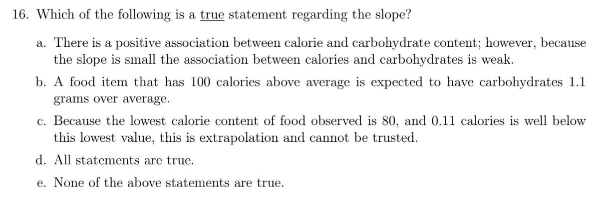 16. Which of the following is a true statement regarding the slope?
a. There is a positive association between calorie and carbohydrate content; however, because
the slope is small the association between calories and carbohydrates is weak.
b. A food item that has 100 calories above average is expected to have carbohydrates 1.1
grams over average.
c. Because the lowest calorie content of food observed is 80, and 0.11 calories is well below
this lowest value, this is extrapolation and cannot be trusted.
d. All statements are true.
e. None of the above statements are true.
