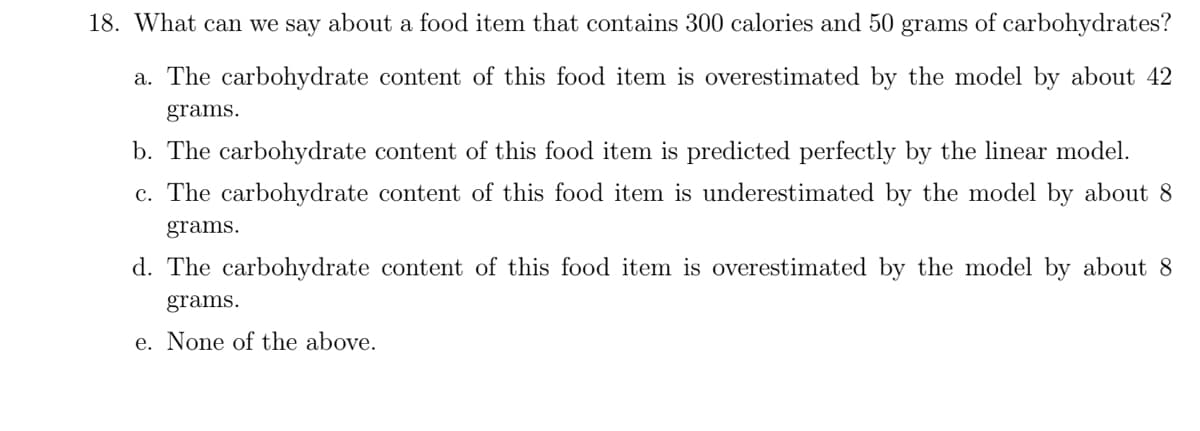 18. What can we say about a food item that contains 300 calories and 50 grams of carbohydrates?
a. The carbohydrate content of this food item is overestimated by the model by about 42
grams.
b. The carbohydrate content of this food item is predicted perfectly by the linear model.
c. The carbohydrate content of this food item is underestimated by the model by about 8
grams.
d. The carbohydrate content of this food item is overestimated by the model by about 8
grams.
e. None of the above.
