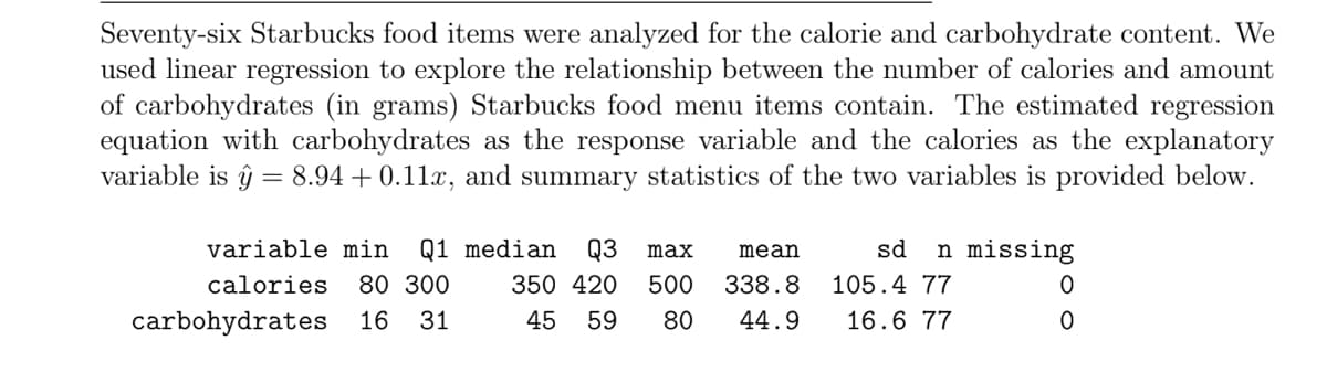 Seventy-six Starbucks food items were analyzed for the calorie and carbohydrate content. We
used linear regression to explore the relationship between the number of calories and amount
of carbohydrates (in grams) Starbucks food menu items contain. The estimated regression
equation with carbohydrates as the response variable and the calories as the explanatory
variable is ŷ = 8.94 + 0.11x, and summary statistics of the two variables is provided below.
variable min
Q1 median
Q3
max
mean
sd
n missing
calories
80 300
350 420
500
338.8
105.4 77
carbohydrates
16
31
45
59
80
44.9
16.6 77
