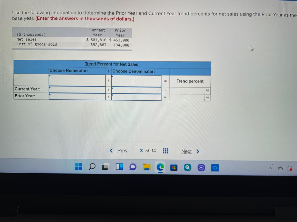 Use the following information to determine the Prior Year and Current Year trend percents for net sales using the Prior Year as the
base year. (Enter the answers in thousands of dollars.)
Current
Prior
($ thousands)
Year
Year
$ 801,810 $ 453,000
392,887
Net sales
Cost of goods sold
134,088
Trend Percent for Net Sales:
Choose Numerator:
IChoose Denominator:
Trend percent
Current Year:
%3D
Prior Year:
< Prev
3 of 14
Next >
