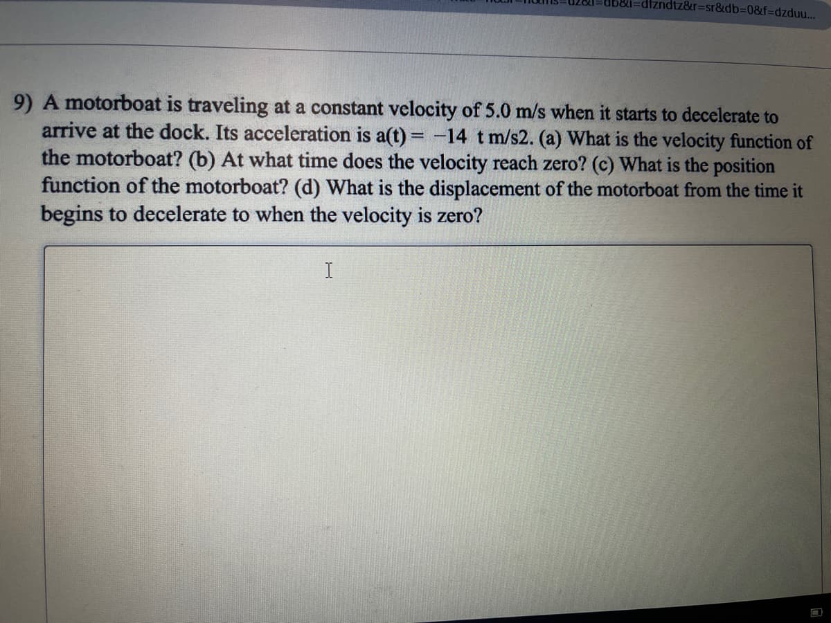 dtzndtz&r=sr&db%3D0&f%3Ddzduu.
9) A motorboat is traveling at a constant velocity of 5.0 m/s when it starts to decelerate to
arrive at the dock. Its acceleration is a(t) = -14 t m/s2. (a) What is the velocity function of
the motorboat? (b) At what time does the velocity reach zero? (c) What is the position
function of the motorboat? (d) What is the displacement of the motorboat from the time it
begins to decelerate to when the velocity is zero?
