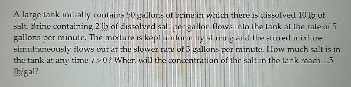 A large tank initially contains 50 gallons of brine in which there is dissolved 10 lb of
salt. Brine containing 2 lb of dissolved salt per gallon flows into the tank at the rate of 5
gallons per minute. The mixture is kept uniform by stirring and the stirred mixture
simultaneously flows out at the slower rate of 3 gallons per minute. How much salt is in
the tank at any time t> 0 ? When will the concentration of the salt in the tank reach 1.5
Ib/gal?
