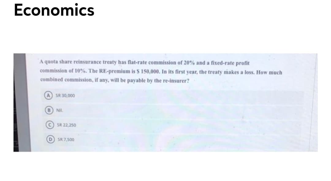 Economics
A quota share reinsurance treaty has flat-rate commission of 20% and a fixed-rate profit
commission of 10%. The RE-premium is $ 150,000. In its first year, the treaty makes a loss. How much
combined commission, if any, will be payable by the re-insurer?
A SR 30,000
Nil
SR 22,250
D SR 7,500
