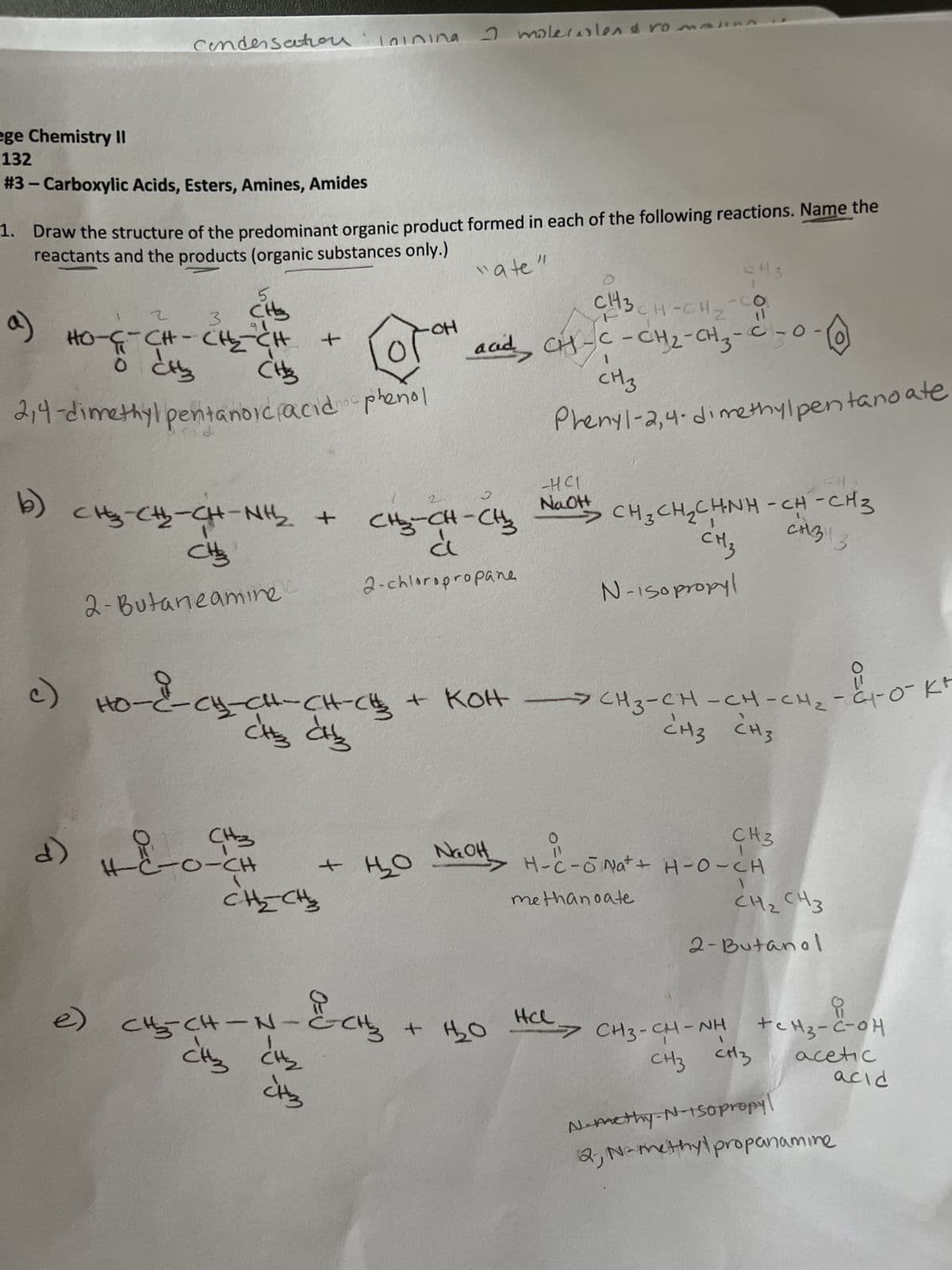 ege Chemistry II
132
#3 - Carboxylic Acids, Esters, Amines, Amides
3
"ate"
1. Draw the structure of the predominant organic product formed in each of the following reactions. Name the
reactants and the products (organic substances only.)
b)
(o
Condensation loining
2
HO-SCH-CH2CH
To diz
3
بط
e)
3
CHS
2,4-dimethylpentanoic acid phenol
5
CHS₂
HO-
CHO-CH-CHÍNH +
CHE
2-Butaneamine
d)
Lose
4) +-8-0-CH
-&-CH=CH-CH-CH₂
CH3 CH3
+
CH₂CH
m
22-5-
CH₂CH-N
I molecolend ro
Но
2
CH₂-CH-CH₂
à
2-chloropropane
+ 1₂₂0
CH3 +
C143
CH-CH₂
acid CH-C-CH₂-CH₂-C -0.
CH 3
C
одн
-на
NaOH
+ 1₂2₂0
с
Phenyl-2,4-dimethylpentanoate
+ кон - снз-ен-сн-сна-со-ка
CH3 CH3
1
NaOH₂ H-C-6 Nat +
-
CH3
H-C-ONa+ + H-O-CH
methanoate
PH
CH3CH2 CHNH-CH-CH3
CM3
CH3113
N-Isopropyl
EH
Еночно
2-Butanol
요
>CH3-CHINH tCM3-COH
CH3 CH3
acetic
N-methy-N-150propyl
12, N-methylpropanamine
acid