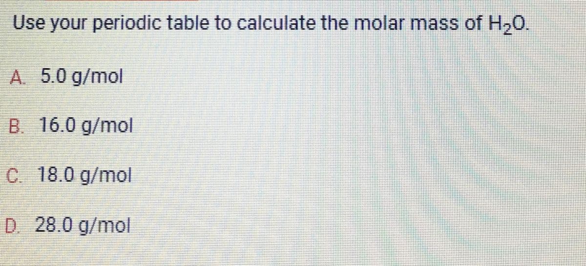 Use your periodic table to calculate the molar mass of H₂O.
A. 5.0 g/mol
B. 16.0 g/mol
C. 18.0 g/mol
D. 28.0 g/mol