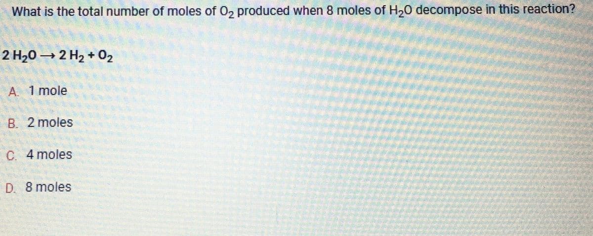 What is the total number of moles of O₂ produced when 8 moles of H₂O decompose in this reaction?
2 H₂O → 2 H₂ + O₂
A. 1 mole
B. 2 moles
C. 4 moles
D. 8 moles
