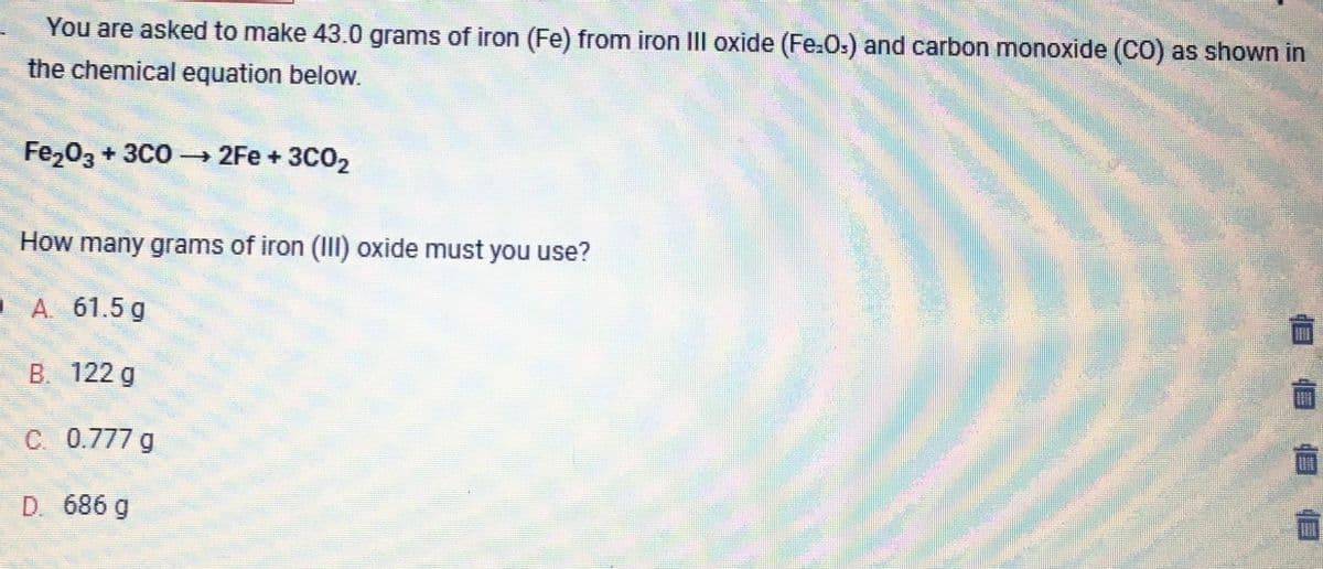 You are asked to make 43.0 grams of iron (Fe) from iron III oxide (Fe-Os) and carbon monoxide (CO) as shown in
the chemical equation below.
Fe₂O3 + 3C0 →→ 2Fe + 3C0₂2
How many grams of iron (III) oxide must you use?
0 A 61.5 g
B. 122 g
C. 0.777 g
D. 686 g