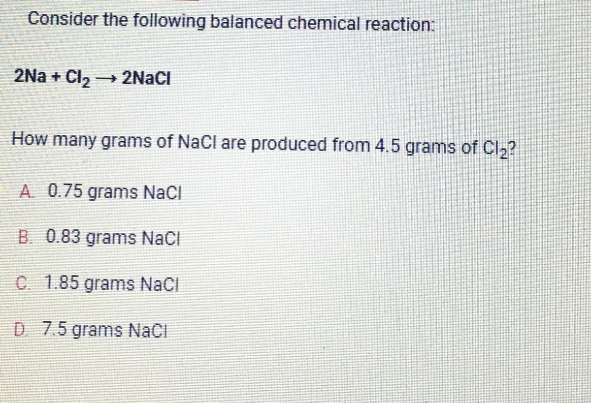 Consider the following balanced chemical reaction:
2Na+ Cl₂ → 2NaCl
How many grams of NaCl are produced from 4.5 grams of Cl₂?
A. 0.75 grams NaCl
B. 0.83 grams NaCl
C. 1.85 grams NaCl
D. 7.5 grams NaCl