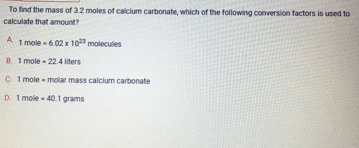 To find the mass of 3.2 moles of calcium carbonate, which of the following conversion factors is used to
calculate that amount?
1 mole = 6.02 x 1023 molecules
B. 1 mole = 22.4 liters
C. 1 mole = molar mass calcium carbonate
D. 1 mole = 40.1 grams
