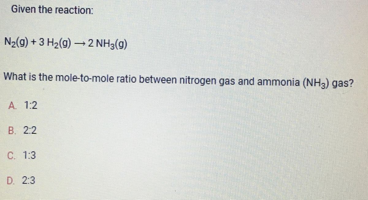Given the reaction:
N₂(g) + 3 H₂(g) → 2 NH3(g)
What is the mole-to-mole ratio between nitrogen gas and ammonia (NH3) gas?
A. 1:2
B. 2:2
C. 1:3
D. 2:3
