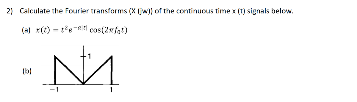 2) Calculate the Fourier transforms (X (jw)) of the continuous time x (t) signals below.
(a) x(t) = t?e-alt| cos(2nfot)
(b)
-1
