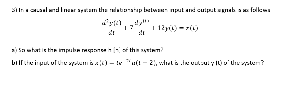 3) In a causal and linear system the relationship between input and output signals is as follows
d²y(t)
dy(t)
+ 7
+ 12y(t) = x(t)
dt
dt
a) So what is the impulse response h [n] of this system?
b) If the input of the system is x (t) = te-2tu(t - 2), what is the output y (t) of the system?
