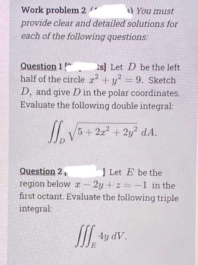 oV5+ 2x² + 2y° dA.
Work problem 2 "
)You must
provide clear and detailed solutions for
each of the following questions:
Question 1
half of the circle x +y = 9. Sketch
D, and give D in the polar coordinates.
Evaluate the following double integral:
is] Let D be the left
IL V5 + 2. + 2y? dA.
D
Question 2.
] Let E be the
region below x
first octant. Evaluate the following triple
2y + z -1 in the
-
integral:
I tu av.
E

