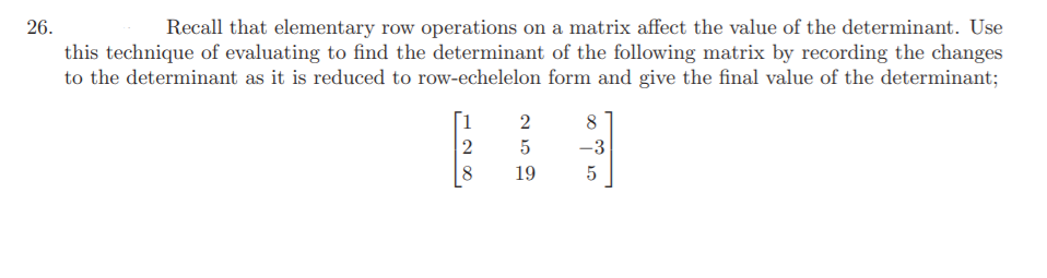 Recall that elementary row operations on a matrix affect the value of the determinant. Use
this technique of evaluating to find the determinant of the following matrix by recording the changes
to the determinant as it is reduced to row-echelelon form and give the final value of the determinant;
26.
[1
2
8
5
-3
8
19
