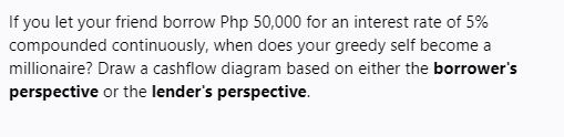 If you let your friend borrow Php 50,000 for an interest rate of 5%
compounded continuously, when does your greedy self become a
millionaire? Draw a cashflow diagram based on either the borrower's
perspective or the lender's perspective.
