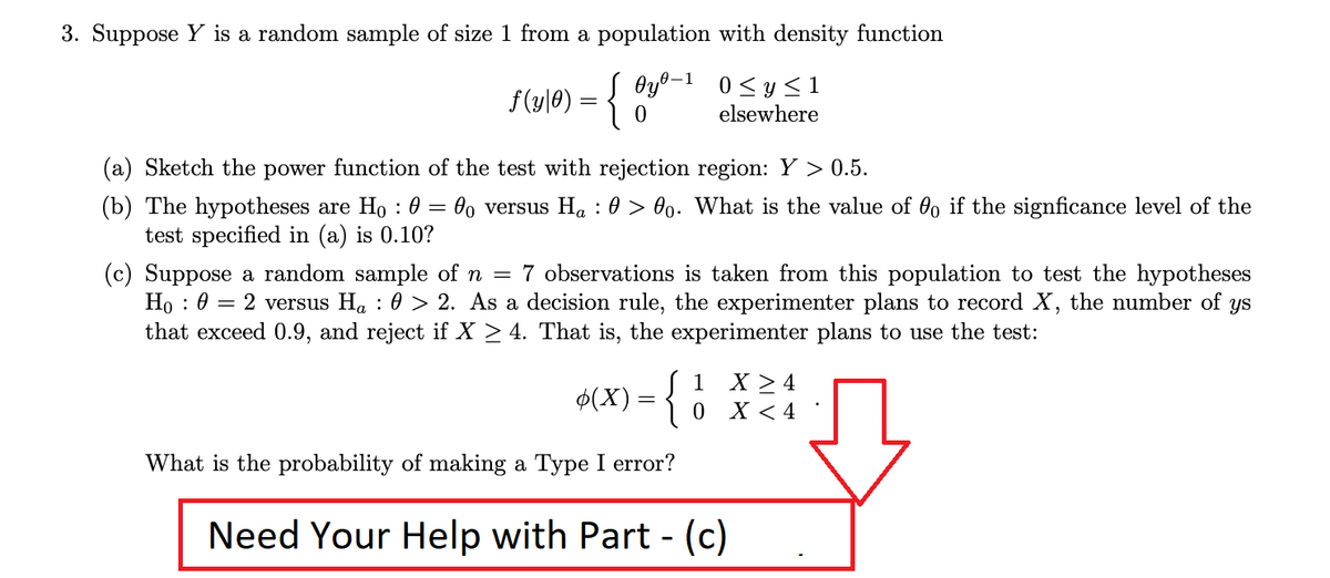 3. Suppose Y is a random sample of size 1 from a population with density function
Oyº-1 0<y < 1
f(y|0) = {
elsewhere
(a) Sketch the power function of the test with rejection region: Y > 0.5.
(b) The hypotheses are Ho : 0 = 0, versus Ha : 0 > 00. What is the value of 00 if the signficance level of the
test specified in (a) is 0.10?
(c) Suppose a random sample of n = 7 observations is taken from this population to test the hypotheses
Ho : 0 = 2 versus Ha : 0 > 2. As a decision rule, the experimenter plans to record X, the number of
that exceed 0.9, and reject if X > 4. That is, the experimenter plans to use the test:
ys
1 X >4
$(X) = { 0 x < 4
What is the probability of making a Type I error?
Need Your Help with Part - (c)
