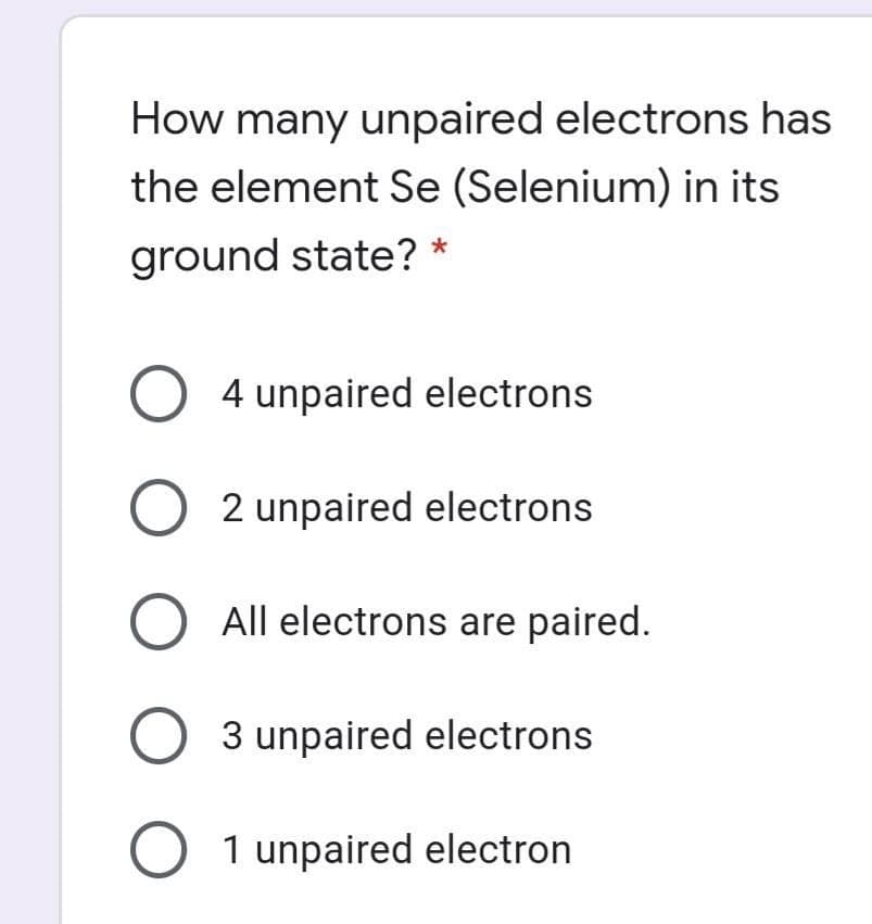 How many unpaired electrons has
the element Se (Selenium) in its
ground state? *
O 4 unpaired electrons
2 unpaired electrons
All electrons are paired.
3 unpaired electrons
1 unpaired electron
