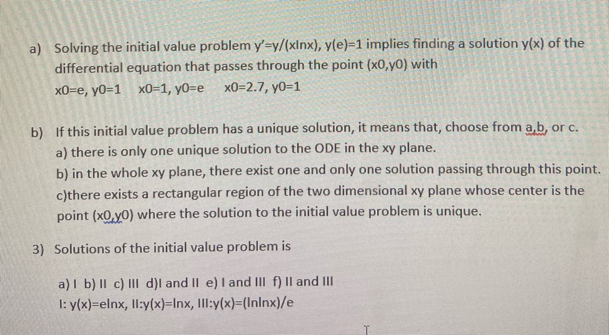a) Solving the initial value problem y'=y/(xlnx), y(e)=1 implies finding a solution y(x) of the
differential equation that passes through the point (x0,y0) with
x0=e, y0=1 x0=1, y0=e
x0=2.7, y0=1
b) If this initial value problem has a unique solution, it means that, choose from a,b, or c.
a) there is only one unique solution to the ODE in the xy plane.
b) in the whole xy plane, there exist one and only one solution passing through this point.
c)there exists a rectangular region of the two dimensional xy plane whose center is the
point (x0,y0) where the solution to the initial value problem is unique.
3) Solutions of the initial value problem is
a) I b) II c) III d)l and II e) I and III f) Il and II
1: y(x)=elnx, ll:y(x)=Inx, Ill:y(x)=(Inlnx)/e
