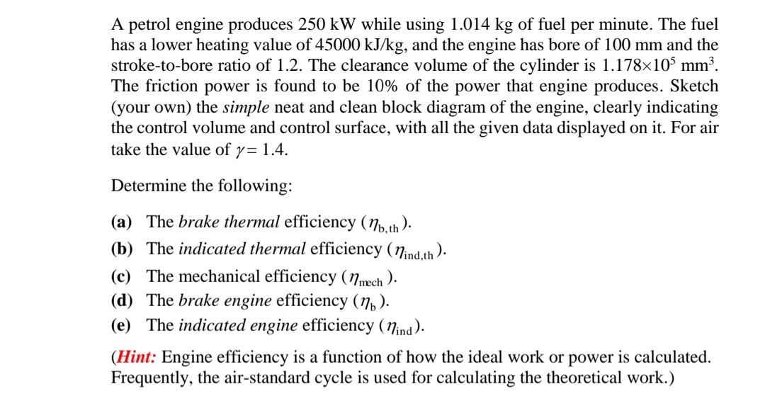 A petrol engine produces 250 kW while using 1.014 kg of fuel per minute. The fuel
has a lower heating value of 45000 kJ/kg, and the engine has bore of 100 mm and the
stroke-to-bore ratio of 1.2. The clearance volume of the cylinder is 1.178x105 mm³.
The friction power is found to be 10% of the power that engine produces. Sketch
(your own) the simple neat and clean block diagram of the engine, clearly indicating
the control volume and control surface, with all the given data displayed on it. For air
take the value of y= 1.4.
Determine the following:
(a) The brake thermal efficiency (Np.th ).
(b) The indicated thermal efficiency (7ind.th ).
(c) The mechanical efficiency (Nmech ).
(d) The brake engine efficiency (n,).
(e) The indicated engine efficiency (7ind).
(Hint: Engine efficiency is a function of how the ideal work or power is calculated.
Frequently, the air-standard cycle is used for calculating the theoretical work.)
