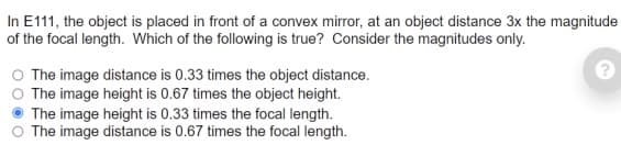In E111, the object is placed in front of a convex mirror, at an object distance 3x the magnitude
of the focal length. Which of the following is true? Consider the magnitudes only.
O The image distance is 0.33 times the object distance.
The image height is 0.67 times the object height.
The image height is 0.33 times the focal length.
The image distance is 0.67 times the focal length.
