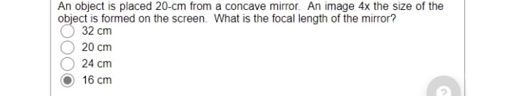An object is placed 20-cm from a concave mirror. An image 4x the size of the
object is formed on the screen. What is the focal length of the mirror?
32 cm
20 cm
24 cm
16 cm
