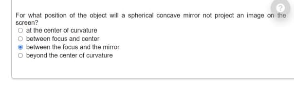 For what position of the object will a spherical concave mirror not project an image on the
screen?
O at the center of curvature
between focus and center
between the focus and the mirror
beyond the center of curvature
