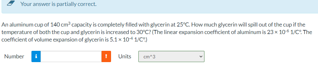 - Your answer is partially correct.
An aluminum cup of 140 cm3 capacity is completely filled with glycerin at 25°C. How much glycerin will spill out of the cup if the
temperature of both the cup and glycerin is increased to 30°C? (The linear expansion coefficient of aluminum is 23 x 10-6 1/C°. The
coefficient of volume expansion of glycerin is 5.1 x 10-4 1/C.)
Number
i
Units
cm^3
