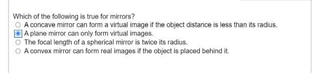 Which of the following is true for mirrors?
A concave mirror can form a virtual image if the object distance is less than its radius.
]A plane mirror can only form virtual images.
The focal length of a spherical mirror is twice its radius.
A convex mirror can form real images if the object is placed behind it.
