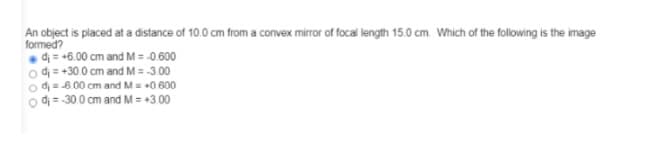 An object is placed at a distance of 10.0 cm from a convex mirror of focal length 15.0 cm. Which of the following is the image
formed?
• dị = +6.00 cm and M = -0 600
o d = +30 0 cm and M = -3.00
o d=600 cm and M= 0 600
o di = -300 cm and M = +3.00
