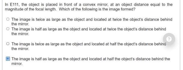 In E111, the object is placed in front of a convex mirror, at an object distance equal to the
magnitude of the focal length. Which of the following is the image formed?
O The image is twice as large as the object and located at twice the object's distance behind
the mirror.
O The image is half as large as the object and located at twice the object's distance behind
the mirror.
O The image is twice as large as the object and located at half the object's distance behind
the mirror.
| The image is half as large as the object and located at half the object's distance behind the
mirror.
