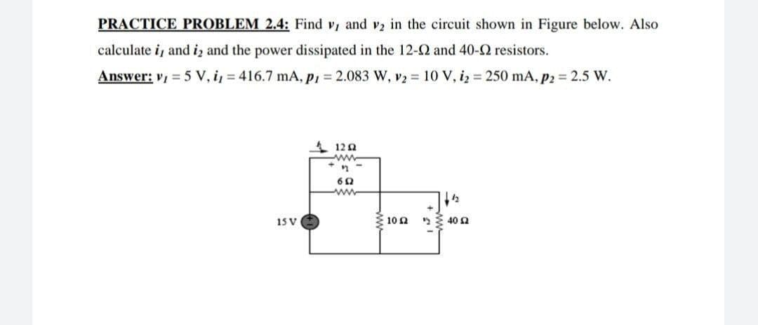 PRACTICE PROBLEM 2.4: Find v, and v2 in the circuit shown in Figure below. Also
calculate i, and i₂ and the power dissipated in the 12-02 and 40-2 resistors.
Answer: v₁ = 5 V, i, = 416.7 mA, P1= 2.083 W, V2 = 10 V, i₂= 250 mA, P2 = 2.5 W.
12 Q2
www
17
692
www
12
240 52
15 V
Σ10 Ω