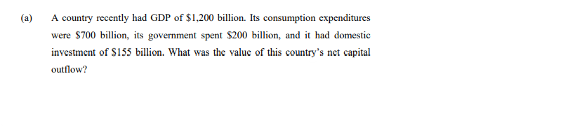 (a)
A country recently had GDP of $1,200 billion. Its consumption expenditures
were $700 billion, its government spent $200 billion, and it had domestic
investment of $155 billion. What was the value of this country's net capital
outflow?
