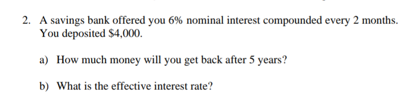 2. A savings bank offered you 6% nominal interest compounded every 2 months.
You deposited $4,000.
a) How much money will you get back after 5 years?
b) What is the effective interest rate?
