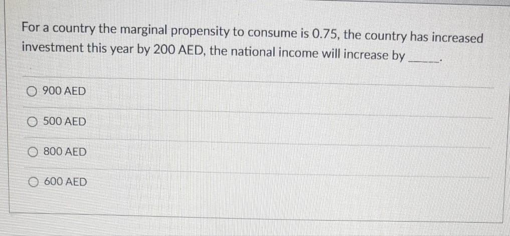 For a country the marginal propensity to consume is 0.75, the country has increased
investment this year by 20O AED, the national income will increase by
900 AED
500 AED
800 AED
O 600 AED
