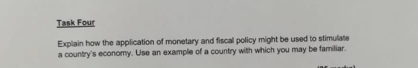 Task Four
Explain how the application of monetary and fiscal policy might be used to stimulate
a country's economy. Use an example of a country with which you may be familiar.
(05