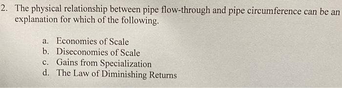 2. The physical relationship between pipe flow-through and pipe circumference can be an
explanation for which of the following.
a. Economies of Scale
b. Diseconomies of Scale
c. Gains from Specialization
d. The Law of Diminishing Returns
