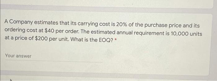 A Company estimates that its carrying cost is 20% of the purchase price and its
ordering cost at $40 per order. The estimated annual requirement is 10,000 units
at a price of $200 per unit. What is the EOQ? *
Your answer
