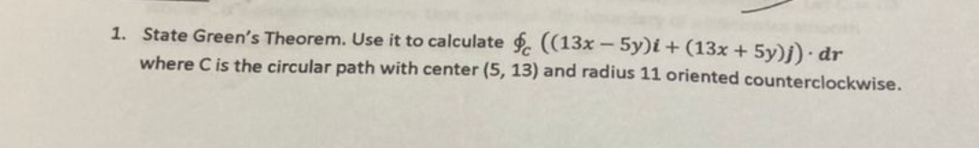 1. State Green's Theorem. Use it to calculate . ((13x – 5y)i + (13x + 5y)j) dr
where C is the circular path with center (5, 13) and radius 11 oriented counterclockwise.
