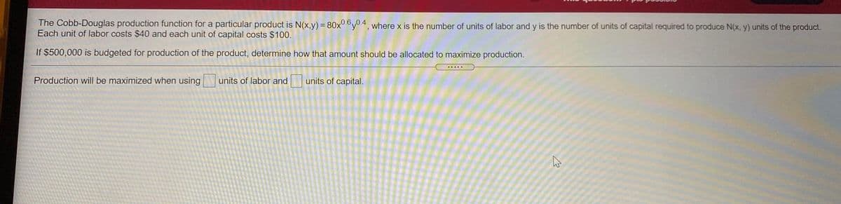 The Cobb-Douglas production function for a particular product is N(x,y) = 80x0.6y0 4, where x is the number of units of labor and y is the number of units of capital required to produce N(x, y) units of the product.
Each unit of labor costs $40 and each unit of capital costs $100.
If $500,000 is budgeted for production of the product, determine how that amount should be allocated to maximize production.
Production will be maximized when using
units of labor and
units of capital.

