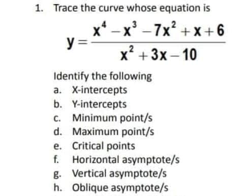 1. Trace the curve whose equation is
x* – x' -7x? +x+6
y =-
х? + 3х-10
|
Identify the following
a. X-intercepts
b. Y-intercepts
c. Minimum point/s
d. Maximum point/s
e. Critical points
f. Horizontal asymptote/s
g. Vertical asymptote/s
h. Oblique asymptote/s
