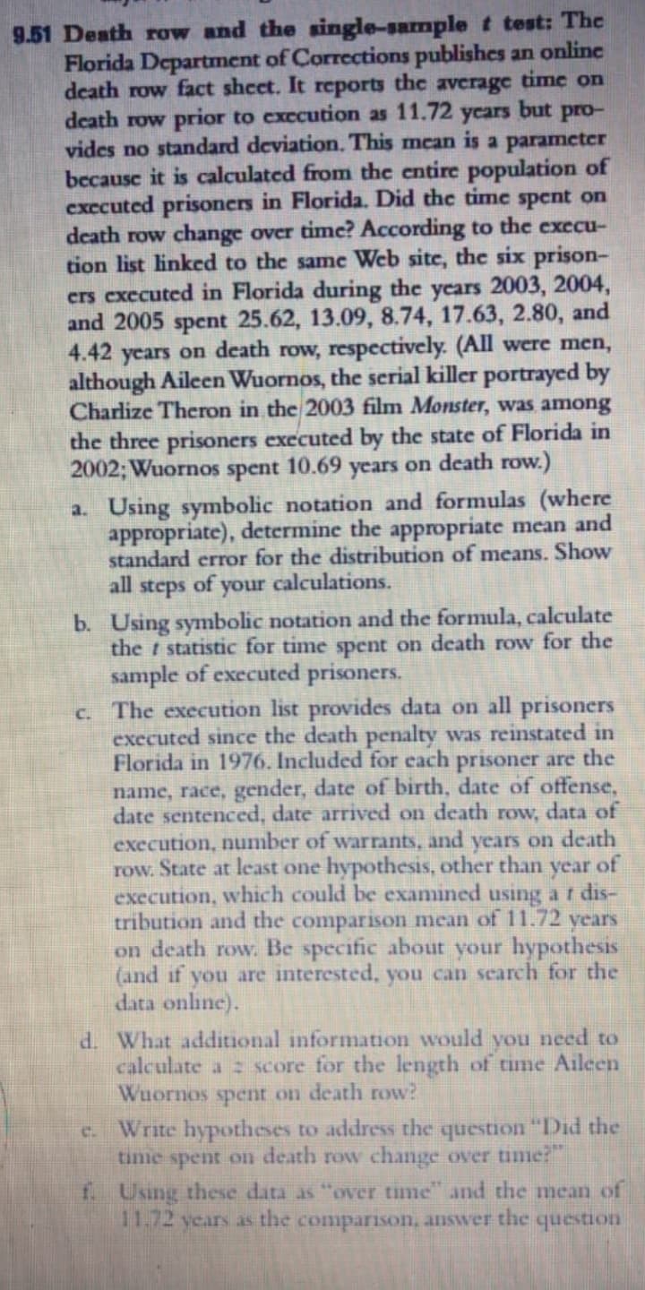 9.51 Death row and the single-sample t test: The
Florida Department of Corrections publishes an online
death row fact shcet. It reports the average time on
death row prior to execution as 11.72 ycars but pro-
vides no standard deviation. This mcan is a parameter
because it is calculated from the entire population of
exccuted prisoners in Florida. Did the time spent on
death row change over timc? According to the execu-
tion list linked to the same Web site, the six prison-
crs executed in Florida during the years 2003, 2004,
and 2005 spent 25.62, 13.09, 8.74, 17.63, 2.80, and
4.42 years on death row, respectively. (All were men,
although Aileen Wuornos, the serial killer portrayed by
Charlize Theron in the 2003 film Monster, was among
the three prisoners executed by the state of Florida in
2002; Wuornos spent 10.69 years on death row.)
a. Using symbolic notation and formulas (where
appropriate), determine the appropriate mean and
standard error for the distribution of means. Show
all steps of your calculations.
b. Using symbolic notation and the formula, calculate
the t statistic for time spent on death row for the
sample of executed prisoners.
c. The execution list provides data on all prisoners
executed since the death penalty was reinstated in
Florida in 1976, Included for each prisoner are the
name, race, gender, date of birth, date of offense,
date sentenced, date arrived on death row, data of
execution, number of warrants, and years on death
row. State at least one hypothesis, other than year of
execution, which could be examined using ar dis-
tribution and the comparison mean of 11.72 years
on death row. Be specific about your hypothesis
(and if you are interested, you can search for the
data online).
d. What additional information would you need to
calculate a z score for the length of time Aileen
Wuornos spent on death row?
Write hypotheses to address the question "Did the
time spent on death row change over time:
C.
f Using these data as "over time and the mean of
11.72 years as the comparison, answer the question
