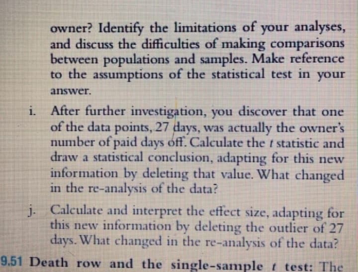 owner? Identify the limitations of your analyses,
and discuss the difficulties of making comparisons
between populations and samples. Make reference
to the assumptions of the statistical test in your
answer.
i. After further investigation, you discover that one
of the data points, 27 days, was actually the owner's
number of paid days off. Calculate the t statistic and
draw a statistical conclusion, adapting for this new
information by deleting that value. What changed
in the re-analysis of the data?
j. Calculate and interpret the effect size, adapting for
this new information by deleting the outlier of 27
days. What changed in the re-analysis of the data?
9.51 Death row and the single-sanmple t test: The
